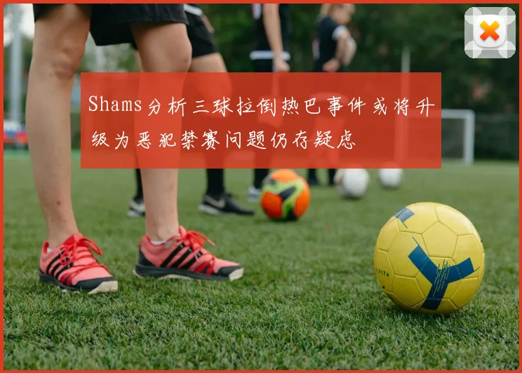 Shams分析三球拉倒热巴事件或将升级为恶犯禁赛问题仍存疑虑