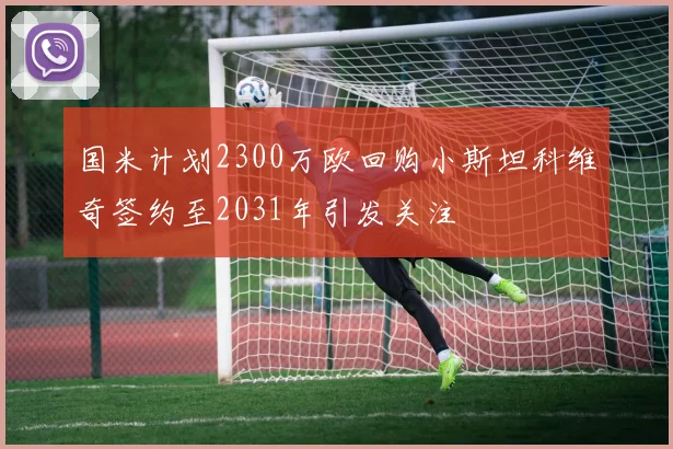 国米计划2300万欧回购小斯坦科维奇签约至2031年引发关注