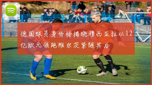 德国球员身价榜揭晓穆西亚拉以12亿欧元领跑维尔茨紧随其后