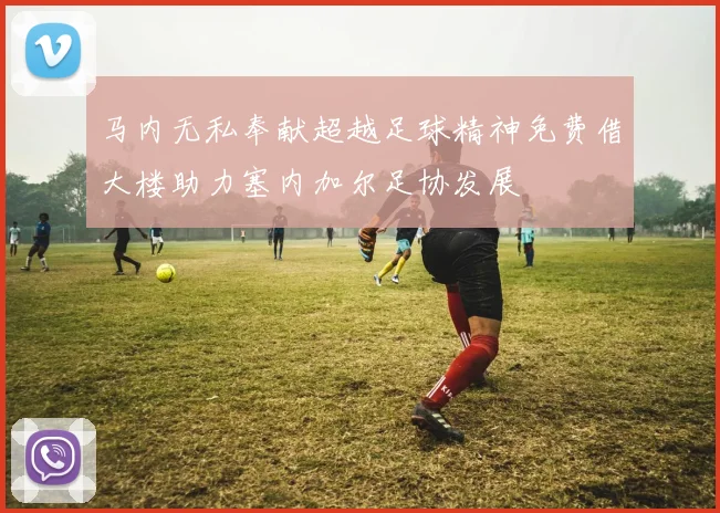马内无私奉献超越足球精神免费借大楼助力塞内加尔足协发展
